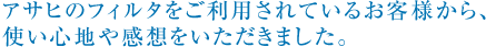 アサヒのフィルタをご利用されているお客様から、 使い心地や感想をいただきました。